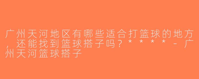 广州天河地区有哪些适合打篮球的地方，还能找到篮球搭子吗？****-广州天河篮球搭子