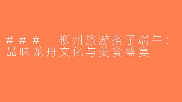 ### 柳州旅游搭子端午：品味龙舟文化与美食盛宴