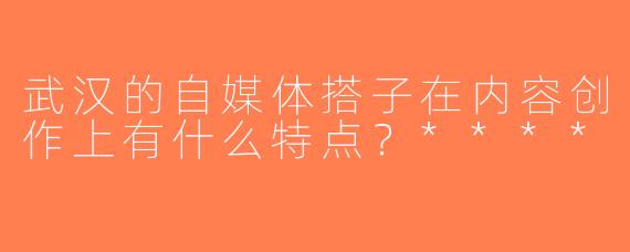 武汉的自媒体搭子在内容创作上有什么特点？****