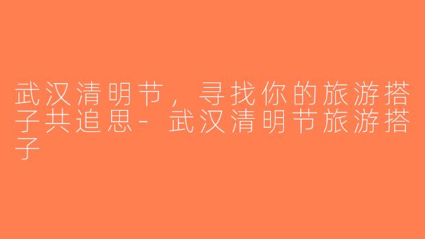 武汉清明节，寻找你的旅游搭子共追思-武汉清明节旅游搭子