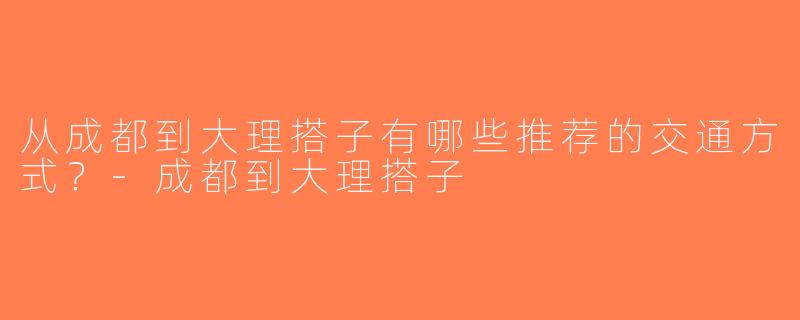 从成都到大理搭子有哪些推荐的交通方式？-成都到大理搭子