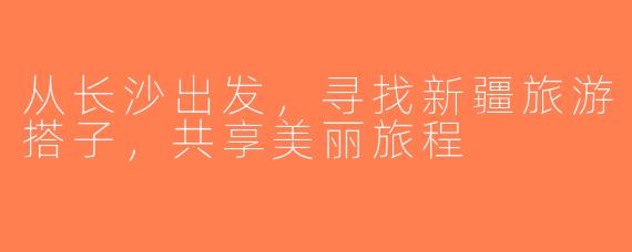 从长沙出发，寻找新疆旅游搭子，共享美丽旅程