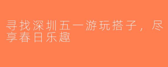 寻找深圳五一游玩搭子，尽享春日乐趣