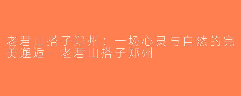 老君山搭子郑州：一场心灵与自然的完美邂逅-老君山搭子郑州