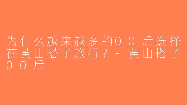 为什么越来越多的00后选择在黄山搭子旅行？-黄山搭子00后
