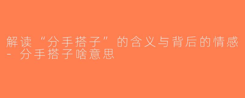 解读“分手搭子”的含义与背后的情感-分手搭子啥意思