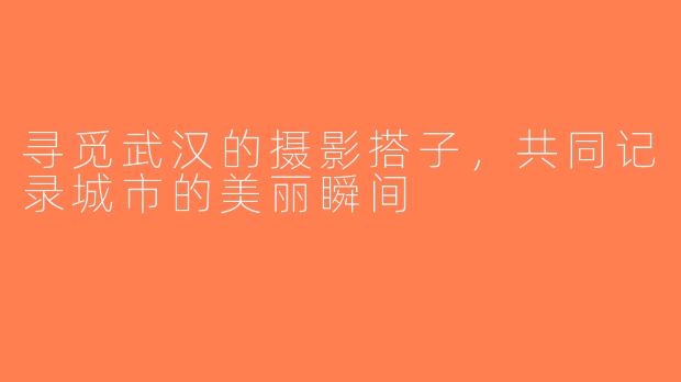 寻觅武汉的摄影搭子，共同记录城市的美丽瞬间