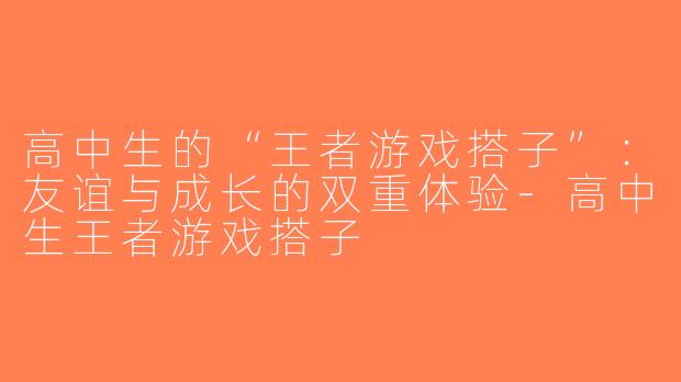 高中生的“王者游戏搭子”：友谊与成长的双重体验-高中生王者游戏搭子