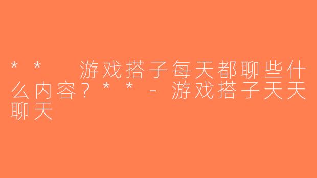** 游戏搭子每天都聊些什么内容？**-游戏搭子天天聊天
