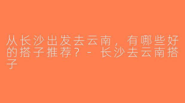 从长沙出发去云南，有哪些好的搭子推荐？-长沙去云南搭子