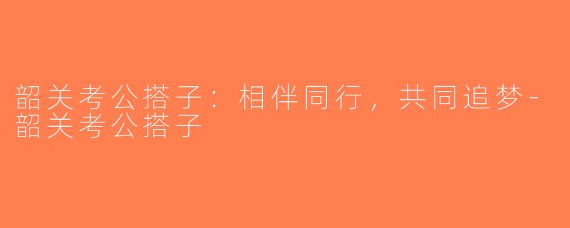 韶关考公搭子：相伴同行，共同追梦-韶关考公搭子