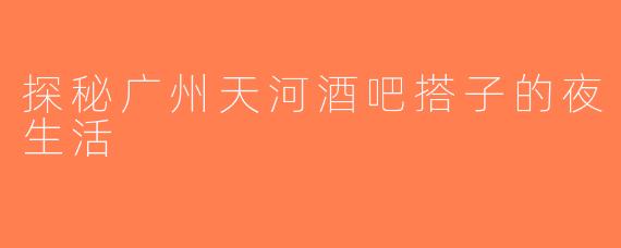 探秘广州天河酒吧搭子的夜生活
