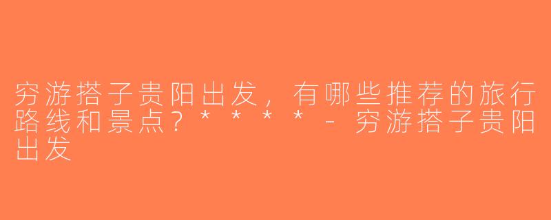 穷游搭子贵阳出发，有哪些推荐的旅行路线和景点？****-穷游搭子贵阳出发