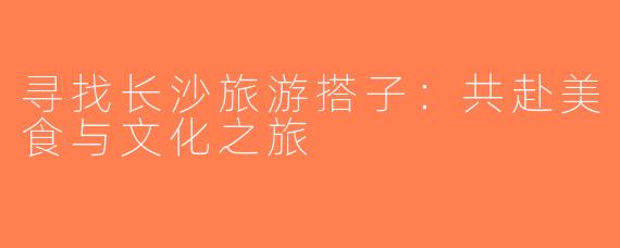 寻找长沙旅游搭子：共赴美食与文化之旅