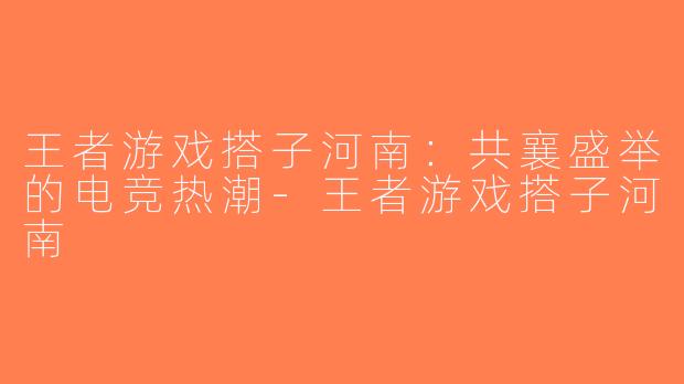 王者游戏搭子河南：共襄盛举的电竞热潮-王者游戏搭子河南