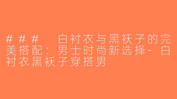 ### 白衬衣与黑袄子的完美搭配：男士时尚新选择-白衬衣黑袄子穿搭男