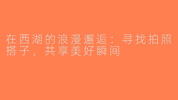 在西湖的浪漫邂逅：寻找拍照搭子，共享美好瞬间