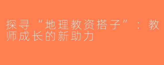 探寻“地理教资搭子”：教师成长的新助力