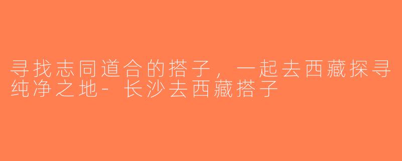 寻找志同道合的搭子，一起去西藏探寻纯净之地-长沙去西藏搭子