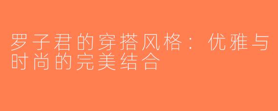 罗子君的穿搭风格：优雅与时尚的完美结合