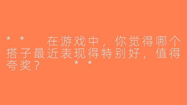 ** 在游戏中，你觉得哪个搭子最近表现得特别好，值得夸奖？  **