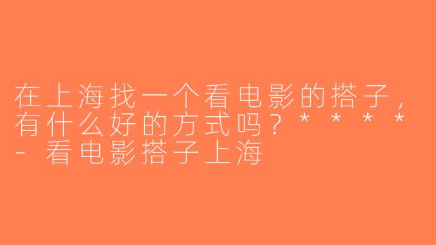 在上海找一个看电影的搭子，有什么好的方式吗？****-看电影搭子上海