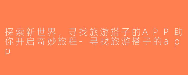 探索新世界，寻找旅游搭子的APP助你开启奇妙旅程-寻找旅游搭子的app