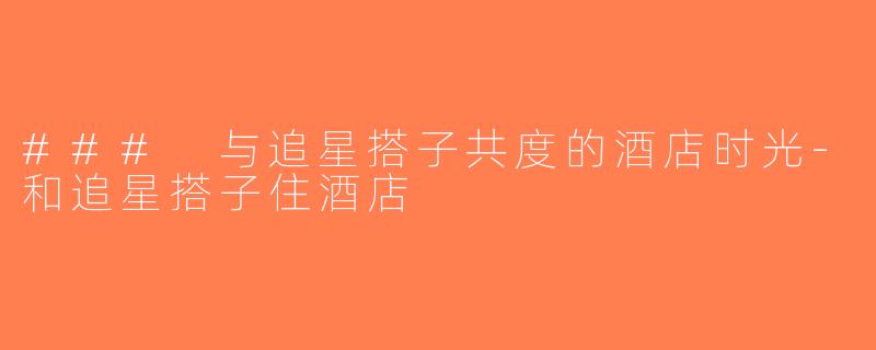 ### 与追星搭子共度的酒店时光-和追星搭子住酒店