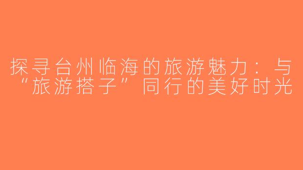 探寻台州临海的旅游魅力：与“旅游搭子”同行的美好时光
