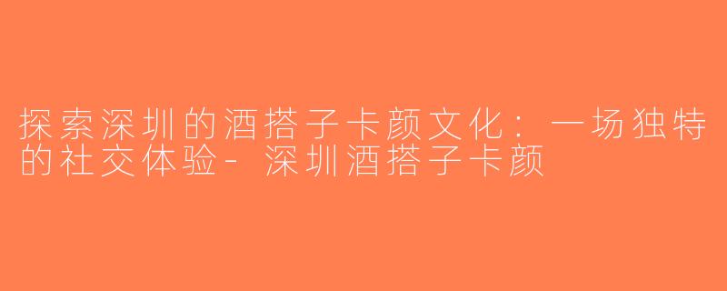 探索深圳的酒搭子卡颜文化：一场独特的社交体验-深圳酒搭子卡颜