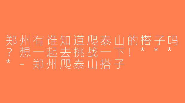 郑州有谁知道爬泰山的搭子吗？想一起去挑战一下！****-郑州爬泰山搭子