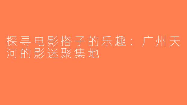 探寻电影搭子的乐趣：广州天河的影迷聚集地