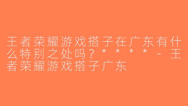 王者荣耀游戏搭子在广东有什么特别之处吗？****-王者荣耀游戏搭子广东