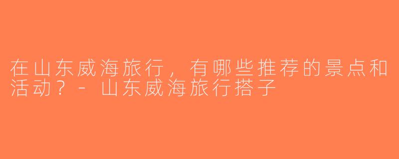 在山东威海旅行，有哪些推荐的景点和活动？-山东威海旅行搭子