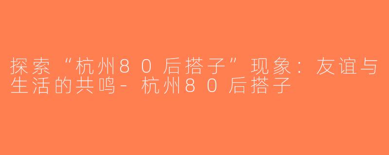 探索“杭州80后搭子”现象：友谊与生活的共鸣-杭州80后搭子