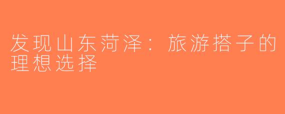 发现山东菏泽：旅游搭子的理想选择