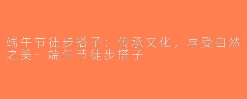 端午节徒步搭子：传承文化，享受自然之美-端午节徒步搭子