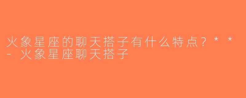 火象星座的聊天搭子有什么特点？**-火象星座聊天搭子