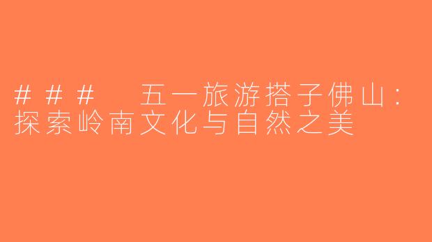 ### 五一旅游搭子佛山：探索岭南文化与自然之美