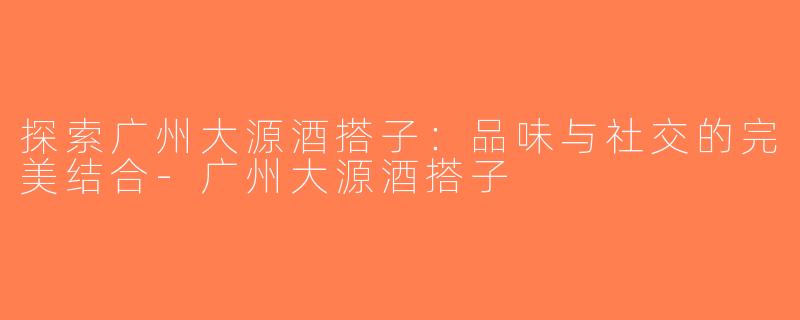 探索广州大源酒搭子：品味与社交的完美结合-广州大源酒搭子