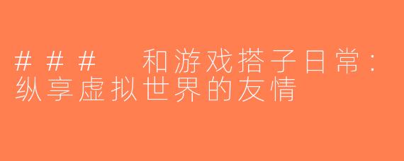 ### 和游戏搭子日常：纵享虚拟世界的友情