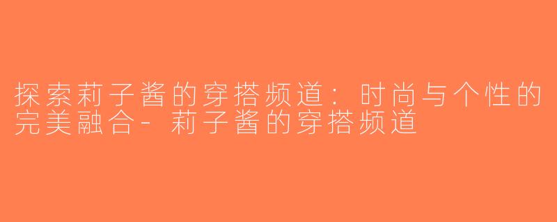 探索莉子酱的穿搭频道：时尚与个性的完美融合-莉子酱的穿搭频道