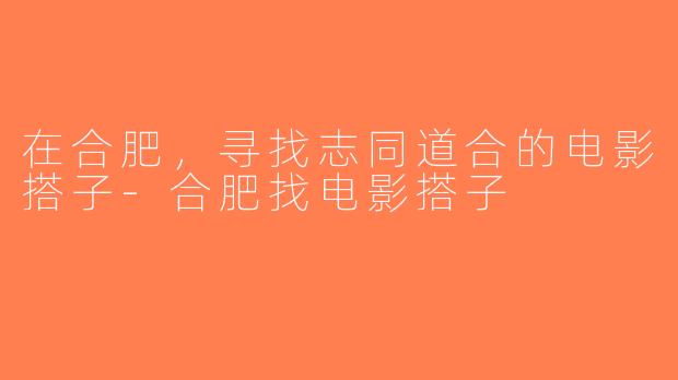 在合肥，寻找志同道合的电影搭子-合肥找电影搭子