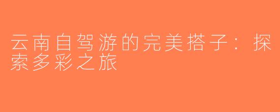 云南自驾游的完美搭子：探索多彩之旅