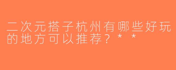 二次元搭子杭州有哪些好玩的地方可以推荐？**