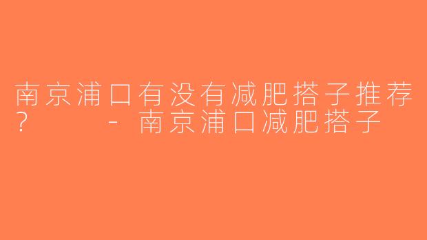南京浦口有没有减肥搭子推荐？  -南京浦口减肥搭子