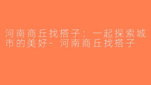 河南商丘找搭子：一起探索城市的美好-河南商丘找搭子