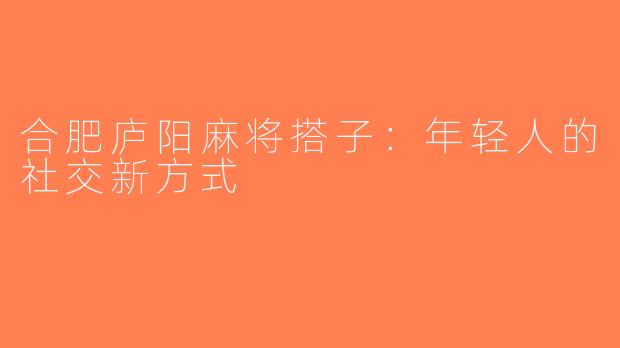 合肥庐阳麻将搭子：年轻人的社交新方式