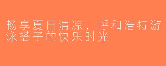 畅享夏日清凉，呼和浩特游泳搭子的快乐时光