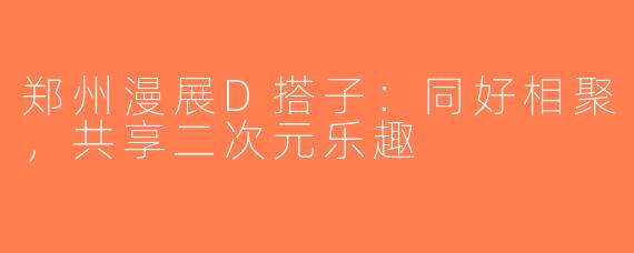 郑州漫展D搭子：同好相聚，共享二次元乐趣